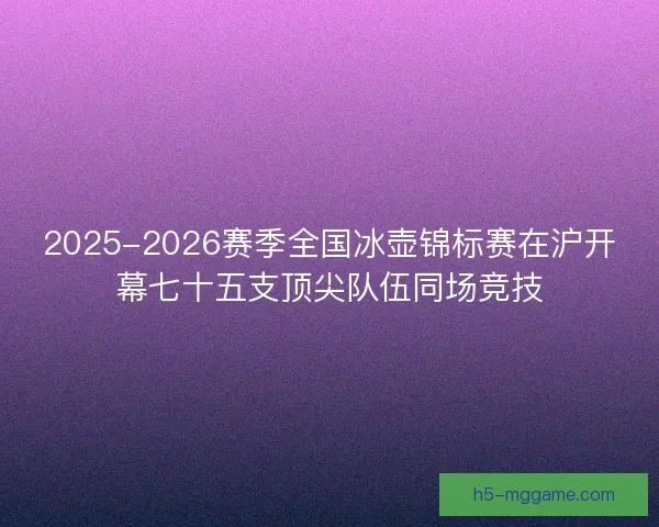 2025-2026赛季全国冰壶锦标赛在沪开幕七十五支顶尖队伍同场竞技