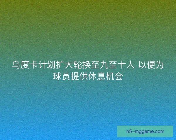 乌度卡计划扩大轮换至九至十人 以便为球员提供休息机会