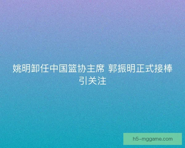 姚明卸任中国篮协主席 郭振明正式接棒引关注